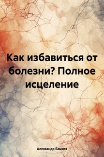 Как избавиться от болезни? Полное исцеление - Александр Бацких