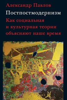 Постпостмодернизм: как социальная и культурная теории объясняют наше время - Александр Павлов