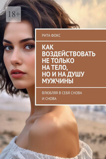 Как воздействовать не только на тело, но и на душу мужчины. Влюбляя в себя снова и снова - Рита Фокс
