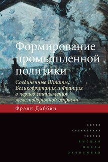 Формирование промышленной политики. Соединенные Штаты, Великобритания и Франция в период становления железнодорожной отрасли - Фрэнк Доббин
