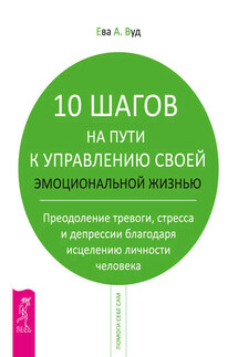 10 шагов на пути к управлению своей эмоциональной жизнью. Преодоление тревоги, страха и депрессии благодаря исцелению личности человека - Ева Вуд