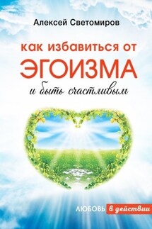 Как избавиться от эгоизма и быть счастливым. Любовь в действии - Алексей Светомиров