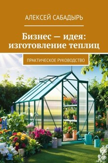 Бизнес – идея: изготовление теплиц. Практическое руководство - Алексей Сабадырь