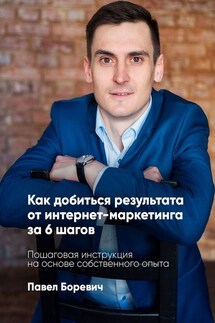 Как добиться результата от интернет-маркетинга за 6 шагов. Пошаговая инструкция на основе собственного опыта - Павел Боревич