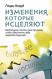 Изменения, которые исцеляют. Необходимо понять свое прошлое, чтобы обеспечить себе здоровое будущее - Генри Клауд