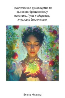 Практическое руководство по высоковибрационному питанию. Путь к здоровью, энергии и долголетию - Елена Мязина