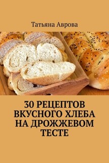 30 рецептов вкусного хлеба на дрожжевом тесте - Татьяна Аврова