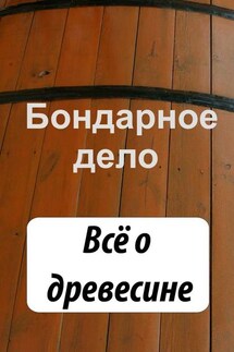 Бондарное дело. Всё о древесине - Илья Мельников