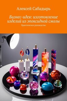 Бизнес-идея: изготовление изделий из эпоксидной смолы. Практическое руководство - Алексей Сабадырь