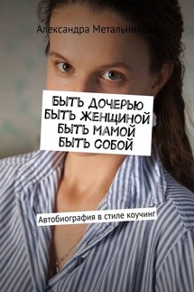Быть дочерью, быть женщиной, быть мамой, быть собой. Автобиография в стиле коучинг - Александра Метальникова