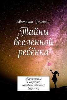 Тайны вселенной ребёнка. Воспитание и обучение, соответствующее возрасту - Татьяна Григорян