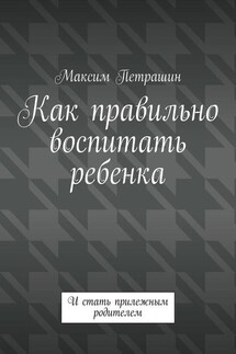 Как правильно воспитать ребенка. И стать прилежным родителем - Максим Петрашин