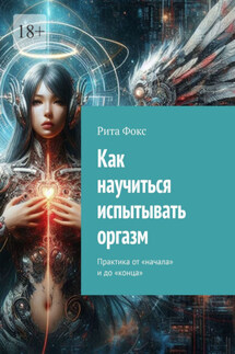 Как научиться испытывать оргазм. Практика от «начала» и до «конца» - Рита Фокс