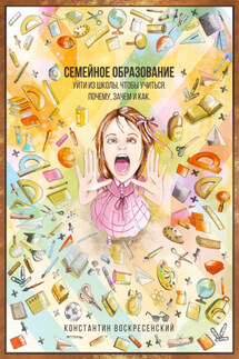 Семейное образование – уйти из школы, чтобы учиться. Почему, зачем и как - Константин Воскресенский