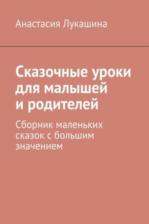 Сказочные уроки для малышей и родителей. Сборник маленьких сказок с большим значением - Анастасия Лукашина
