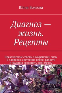 Диагноз – жизнь. Рецепты. Практические советы о сохранении силы и здоровья, состояния покоя, радости и желания исполнять свои мечты - Юлия Болгова