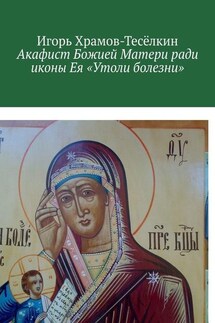 Акафист Божией Матери ради иконы Ея «Утоли болезни». Яже исцеляет немощи душевныя и телесныя - Игорь Храмов-Тесёлкин
