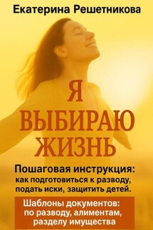 Я выбираю жизнь. Пошаговая инструкция: как подготовиться к разводу, подать иски, защитить детей. Шаблоны документов: по разводу, алиментам, разделу имущества - Екатерина Решетникова
