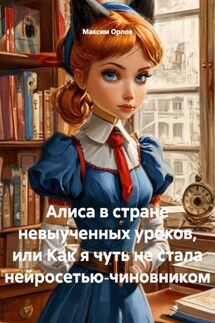 Алиса в стране невыученных уроков, или Как я чуть не стала нейросетью‑чиновником - Максим Орлов