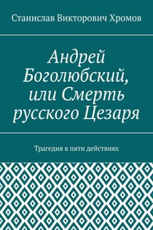 Андрей Боголюбский, или Смерть русского Цезаря. Трагедия в пяти действиях - Станислав Хромов