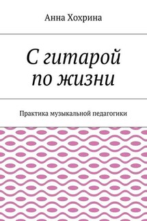 С гитарой по жизни. Практика музыкальной педагогики - Анна Хохрина