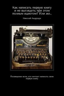 Как написать первую книгу и не выглядеть при этом полным идиотом? Или же… Посвящение всем, кто мечтает написать свою первую книгу - Николай Андрущук