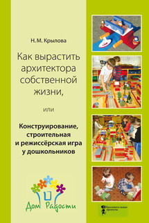 Как вырастить архитектора собственной жизни, или Конструирование, строительная и режиссёрская игра у дошкольников - Наталья Крылова