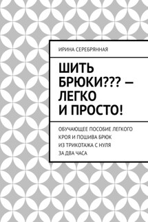 Шить брюки??? – Легко и просто! Обучающее пособие легкого кроя и пошива брюк из трикотажа с нуля за два часа - Ирина Серебрянная