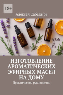 Изготовление ароматических эфирных масел на дому. Практическое руководство - Алексей Сабадырь