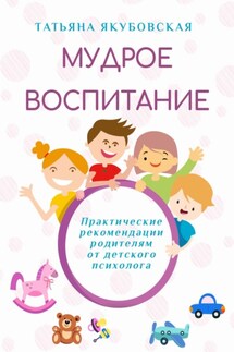Мудрое воспитание. Практические рекомендации родителям от детского психолога - Татьяна Якубовская