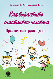 Как вырастить счастливого человека. Практическое руководство - Елена Анатольевна Леоненко, Галина Валентиновна Тимошенко