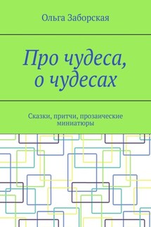 Про чудеса, о чудесах. Сказки, притчи, прозаические миниатюры - Ольга Заборская