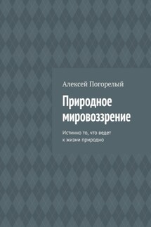Природное мировоззрение. Истинно то, что ведет к жизни природно - Алексей Погорелый