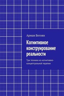 Когнитивное конструирование реальности. Три техники из когнитивно-концептуальной терапии - Арман Бегоян