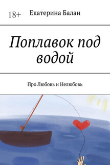 Поплавок под водой. Про Любовь и Нелюбовь - Екатерина Балан