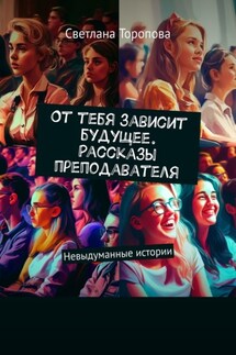От тебя зависит будущее. Рассказы преподавателя. Невыдуманные истории - Светлана Торопова