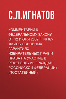 Комментарий к Федеральному закону от 12 июня 2002 г. № 67-ФЗ «Об основных гарантиях избирательных прав и права на участие в референдуме граждан Российской Федерации» (постатейный) - С. Игнатов