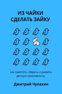 Из чайки сделать зайку: как заметить, сберечь и развить детскую креативность - Дмитрий Чупахин
