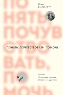 Понять, почувствовать, помочь. Как стать образцовым взрослым для детей и подростков - Тома Д’ансембур