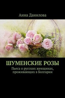 Шуменские розы. Пьеса о русских женщинах, проживающих в Болгарии - Анна Данилова