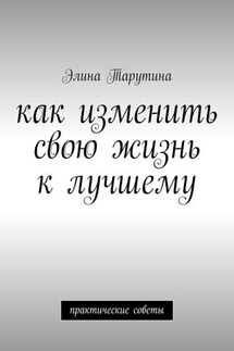 Как изменить свою жизнь к лучшему. Практические советы - Элина Тарутина