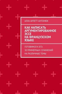 Как написать аргументированное эссе на французском языке. Готовимся к ЕГЭ. 30 примерных сочинений на различные темы - Алла Антонюк