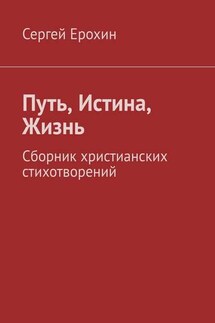 Путь, Истина, Жизнь. Сборник христианских стихотворений - Сергей Ерохин