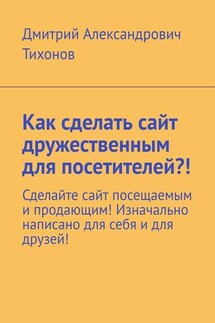 Как сделать сайт дружественным для посетителей?! Сделайте сайт посещаемым и продающим! Изначально написано для себя и для друзей! - Дмитрий Тихонов
