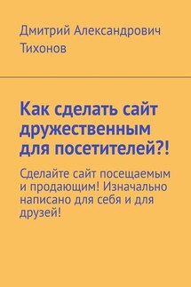 Как сделать сайт дружественным для посетителей?! Сделайте сайт посещаемым и продающим! Изначально написано для себя и для друзей! - Дмитрий Тихонов