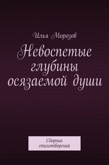 Невоспетые глубины осязаемой души. Сборник стихотворений - Илья Морозов