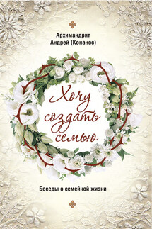 Хочу создать семью. Беседы о семейной жизни - Андрей Конанос