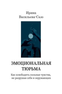Эмоциональная тюрьма. Как освободить сильные чувства, не разрушая себя и окружающих - Ирина Васильева-Сазо