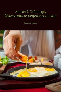 Изысканные рецепты из яиц. Вкусно и сытно - Алексей Сабадырь
