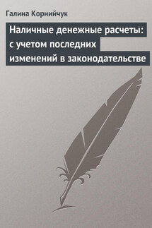 Наличные денежные расчеты: с учетом последних изменений в законодательстве - Галина Корнийчук
